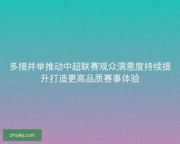 多措并举推动中超联赛观众满意度持续提升打造更高品质赛事体验