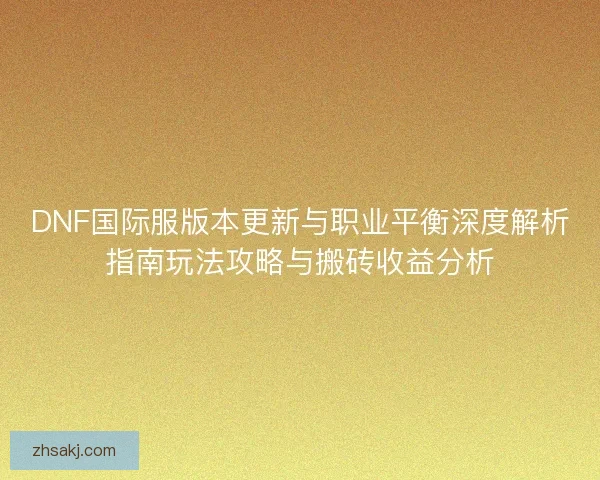 DNF国际服版本更新与职业平衡深度解析指南玩法攻略与搬砖收益分析