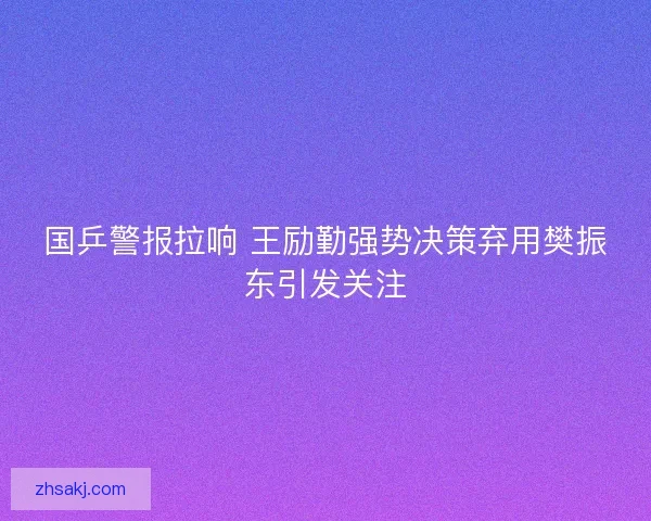 国乒警报拉响 王励勤强势决策弃用樊振东引发关注